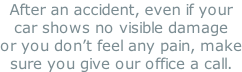 After an accident, even if your car shows no visible damage or you don’t feel any pain, make sure you give our office a call.