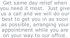 Get same day relief when you need it most.  Just give us a call and we will do our best to get you in as soon as possible, arranging your appointment while you are on your way to our office.