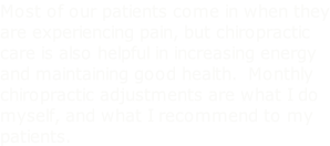 Most of our patients come in when they are experiencing pain, but chiropractic care is also helpful in increasing energy and maintaining good health.  Monthly chiropractic adjustments are what I do myself, and what I recommend to my patients.