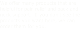We offer many products that are helpful for pain relief and back and neck support.  If you don’t see the products you want here, we can order them for you.